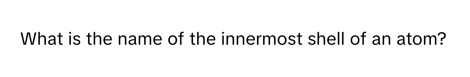 What is the name of the innermost shell of an atom?