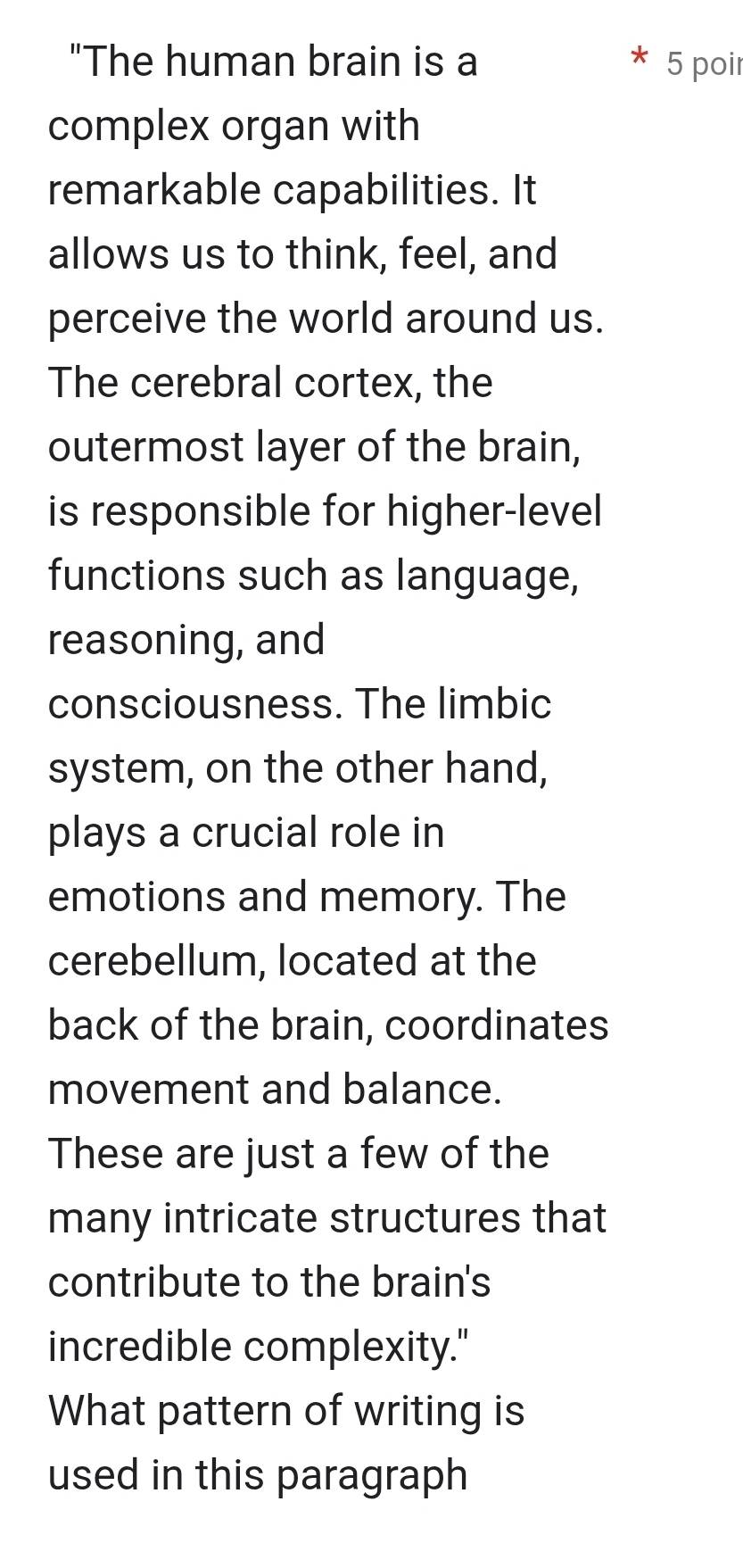 "The human brain is a 5 poir 
complex organ with 
remarkable capabilities. It 
allows us to think, feel, and 
perceive the world around us. 
The cerebral cortex, the 
outermost layer of the brain, 
is responsible for higher-level 
functions such as language, 
reasoning, and 
consciousness. The limbic 
system, on the other hand, 
plays a crucial role in 
emotions and memory. The 
cerebellum, located at the 
back of the brain, coordinates 
movement and balance. 
These are just a few of the 
many intricate structures that 
contribute to the brain's 
incredible complexity." 
What pattern of writing is 
used in this paragraph