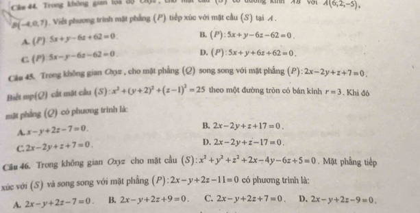 Cie 44. Trong không gian loa độ Cộa , chứ h (D) có đương kih XB vậi A(6;2;-5),
B(-4,0,7). Viết phương trình mặt phẳng (P) tiếp xúc với mặt cầu (S) tại A .
A. (P) 5x+y-6z+62=0
B. (P):5x+y-6z-62=0.
C. (P) 5x-y-6z-62=0.
D. (P):5x+y+6z+62=0. 
Câu 45. Trong không gian Cọz , cho mặt phẳng (Q) song song với mặt phẳng (P): 2x-2y+z+7=0. 
Biết mp(Q) cất mật cầu (S):x^2+(y+2)^2+(z-1)^2=25 theo một đường tròn có bán kính r=3. Khi đó
mặt phẳng (Q) có phương trình là:
A. x-y+2z-7=0.
B. 2x-2y+z+17=0.
C. 2x-2y+z+7=0.
D. 2x-2y+z-17=0. 
Câu 46. Trong không gian Oxyz cho mặt cầu (S): x^2+y^2+z^2+2x-4y-6z+5=0. Mặt phầng tiếp
xúc với (S) và song song với mặt phẳng (P): 2x-y+2z-11=0 có phương trình là:
A. 2x-y+2z-7=0. B. 2x-y+2z+9=0. C. 2x-y+2z+7=0. D. 2x-y+2z-9=0.