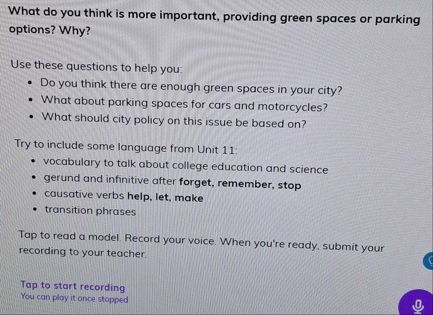 What do you think is more important, providing green spaces or parking 
options? Why? 
Use these questions to help you: 
Do you think there are enough green spaces in your city? 
What about parking spaces for cars and motorcycles? 
What should city policy on this issue be based on? 
Try to include some language from Unit 11: 
vocabulary to talk about college education and science 
gerund and infinitive after forget, remember, stop 
causative verbs help, let, make 
transition phrases 
Tap to read a model. Record your voice. When you're ready, submit your 
recording to your teacher. 
Tap to start recording 
You can play it once stopped