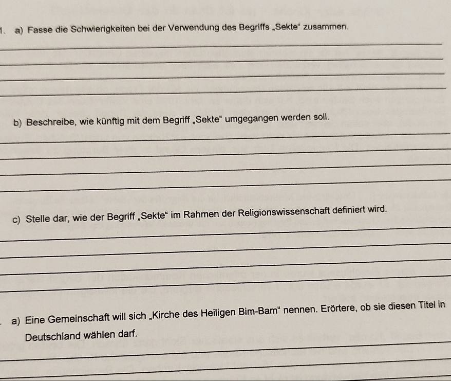 Fasse die Schwierigkeiten bei der Verwendung des Begriffs „Sekte'' zusammen. 
_ 
_ 
_ 
_ 
b) Beschreibe, wie künftig mit dem Begriff „Sekte" umgegangen werden soll. 
_ 
_ 
_ 
_ 
_ 
c) Stelle dar, wie der Begriff „Sekte“ im Rahmen der Religionswissenschaft definiert wird. 
_ 
_ 
_ 
a) Eine Gemeinschaft will sich „Kirche des Heiligen Bim-Bam" nennen. Erörtere, ob sie diesen Titel in 
_ 
Deutschland wählen darf. 
_ 
_