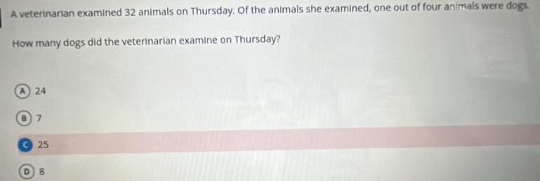 A veterinarian examined 32 animals on Thursday. Of the animals she examined, one out of four animals were dogs.
How many dogs did the veterinarian examine on Thursday?
A) 24
B) 7
C25
D 8