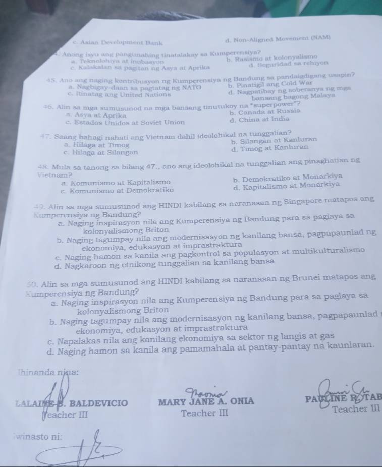 c. Asian Development Bank d. Non-Aligned Movement (NAM)
4. Anong isyu ang pangunahing tinatalakay sa Kumperensiya?
a. Teknolohuya at inobasyon
c. Kalakalan sa pagitan ng Asya at Aprika b. Rasismo at kolonyalismo
d. Seguridad sa rehiyon
45. Ano ang naging kontribusyon ng Kumperensiya ng Bandung sa pandaigdigang usapin?
a. Nagbigay-daan sa pagtatag ng NATO b. Pinatigil ang Cold War
c. Itinatag ang United Nations d. Nagpatibay ng soberanya ng mgs
46. Alin sa mga sumusunod na mga bansang tinutukoy na “superpower”? bansang bagong Malsya
a. Asya at Aprika
c. Estados Unidos at Soviet Union b. Canada at Russia
d. China at India
47. Saang bahagi nahati ang Vietnam dahil ideolohikal na tunggalian?
b. Silangan at Kanluran
a. Hilaga at Timog
c. Hilaga at Silangan d. Timog at Kanluran
48. Mula sa tanong sa bilang 47., ano ang ideolohikal na tunggalian ang pinaghatian ng
Vietnam?
a. Komunismo at Kapitalismo b. Demokratiko at Monarkiya
c. Komunismo at Demokratiko d. Kapitalismo at Monarkiya
49. Alin sa mga sumusunod ang HINDI kabilang sa naranasan ng Singapore matapos ang
Kumperensiya ng Bandung?
a. Naging inspirasyon nila ang Kumperensiya ng Bandung para sa paglaya sa
kolonyalismong Briton
b. Naging tagumpay nila ang modernisasyon ng kanilang bansa, pagpapaunlad ng
ekonomiya, edukasyon at imprastraktura
c. Naging hamon sa kanila ang pagkontrol sa populasyon at multikulturalismo
d. Nagkaroon ng etnikong tunggalian sa kanilang bansa
50. Alin sa mga sumusunod ang HINDI kabilang sa naranasan ng Brunei matapos ang
Sumperensiya ng Bandung?
a. Naging inspirasyon nila ang Kumperensiya ng Bandung para sa paglaya sa
kolonyalismong Briton
b. Naging tagumpay nila ang modernisasyon ng kanilang bansa, pagpapaunlad
ekonomiya, edukasyon at imprastraktura
c. Napalakas nila ang kanilang ekonomiya sa sektor ng langis at gas
d. Naging hamon sa kanila ang pamamahala at pantay-pantay na kaunlaran.
Ihinanda njna:
LALAINE B. BALDEVICIO MARY JANE A. ONIA PAULINE ROTAB
Teacher III Teacher III Teacher III
winasto ni: