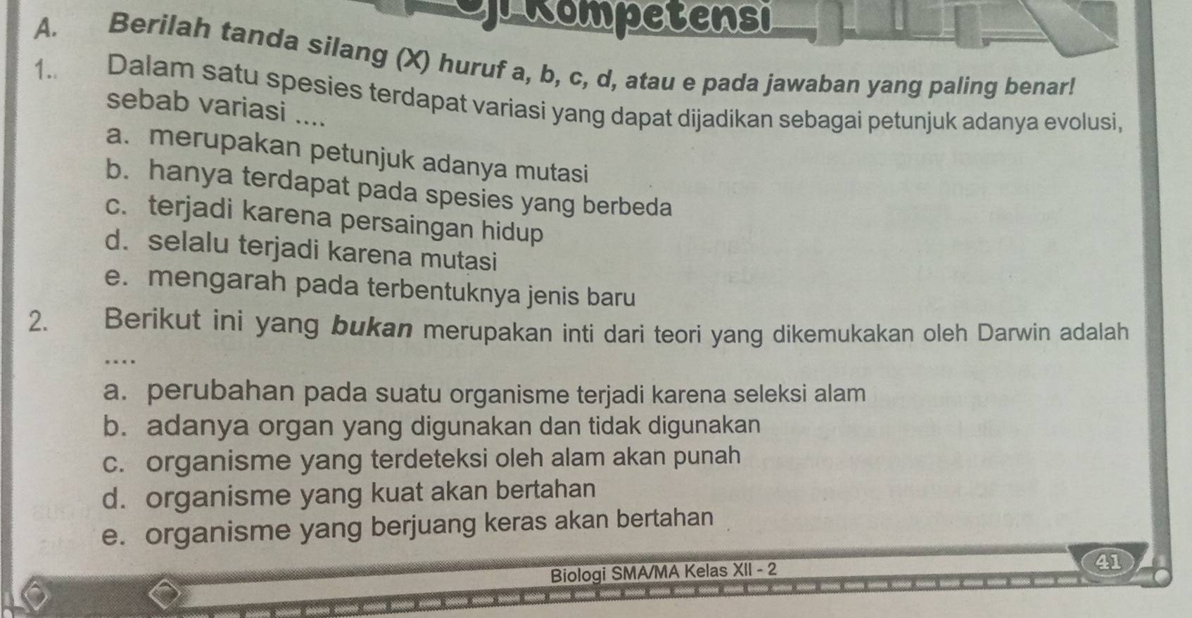 peRompetensi
A. Berilah tanda silang (X) huruf a, b, c, d, atau e pada jawaban yang paling benar!
1. Dalam satu spesies terdapat variasi yang dapat dijadikan sebagai petunjuk adanya evolusi,
sebab variasi ....
a. merupakan petunjuk adanya mutasi
b. hanya terdapat pada spesies yang berbeda
c. terjadi karena persaingan hidup
d. selalu terjadi karena mutasi
e. mengarah pada terbentuknya jenis baru
2. Berikut ini yang bukan merupakan inti dari teori yang dikemukakan oleh Darwin adalah
…
a. perubahan pada suatu organisme terjadi karena seleksi alam
b. adanya organ yang digunakan dan tidak digunakan
c. organisme yang terdeteksi oleh alam akan punah
d. organisme yang kuat akan bertahan
e. organisme yang berjuang keras akan bertahan
Biologi SMA/MA Kelas XII - 2
41