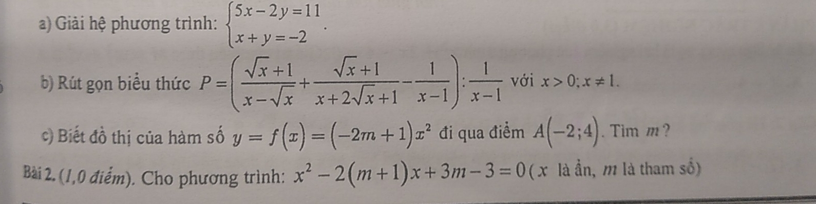 Giải hệ phương trình: beginarrayl 5x-2y=11 x+y=-2endarray.. 
b) Rút gọn biểu thức P=( (sqrt(x)+1)/x-sqrt(x) + (sqrt(x)+1)/x+2sqrt(x)+1 - 1/x-1 ): 1/x-1  với x>0; x!= 1. 
c) Biết đồ thị của hàm số y=f(x)=(-2m+1)x^2 đi qua điểm A(-2;4). Tim m ? 
Bài 2. (1,0 điểm). Cho phương trình: x^2-2(m+1)x+3m-3=0 ( x là ần, m là tham số)