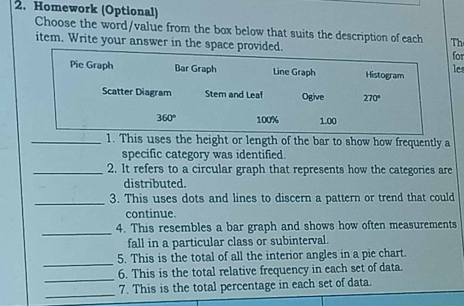 Homework (Optional)
Choose the word/value from the box below that suits the description of each Th
item. Write your answer in the space provided.
for
Pie Graph Bar Graph Line Graph Histogram
les
Scatter Diagram Stem and Leaf 270°
Ogive
360° 100% 1.00
_1. This uses the height or length of the bar to show how frequently a
specific category was identified.
_2. It refers to a circular graph that represents how the categories are
distributed.
_3. This uses dots and lines to discern a pattern or trend that could
continue.
_
4. This resembles a bar graph and shows how often measurements
fall in a particular class or subinterval.
_
5. This is the total of all the interior angles in a pie chart.
_
6. This is the total relative frequency in each set of data.
_
7. This is the total percentage in each set of data.