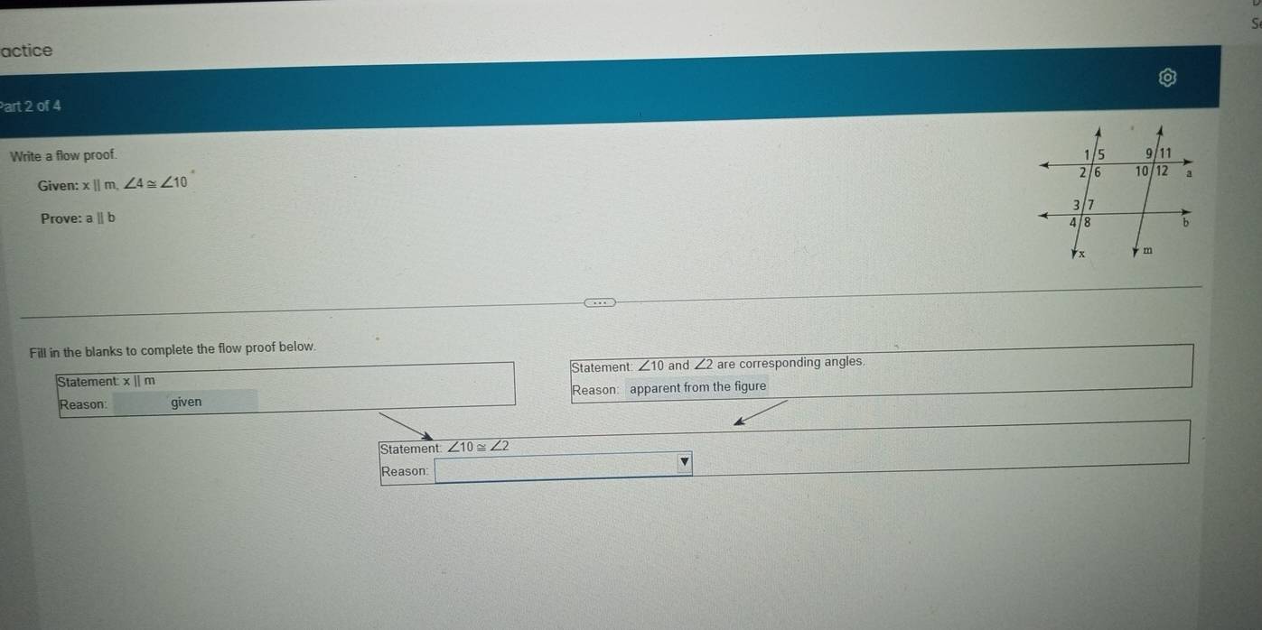actice 
Part 2 of 4 
Write a flow proof. 
Given: x||m, ∠ 4≌ ∠ 10
Prove: a ∥ b
Fill in the blanks to complete the flow proof below. 
Statement ∠ 10 and ∠ 2are e corresponding angles. 
Statement: x || m
Reason: given Reason: apparent from the figure 
Statement ∠ 10≌ ∠ 2
Reason: