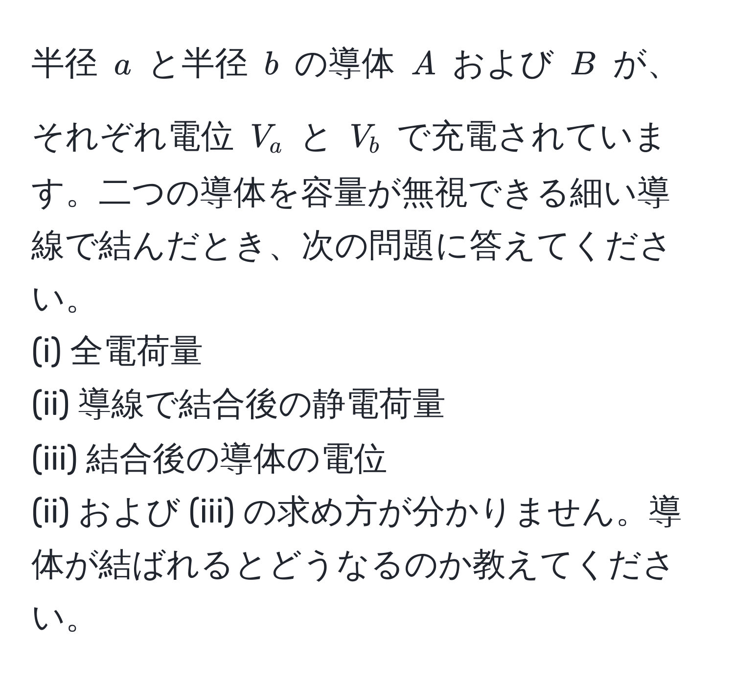 半径 $a$ と半径 $b$ の導体 $A$ および $B$ が、それぞれ電位 $V_a$ と $V_b$ で充電されています。二つの導体を容量が無視できる細い導線で結んだとき、次の問題に答えてください。
(i) 全電荷量
(ii) 導線で結合後の静電荷量
(iii) 結合後の導体の電位
(ii) および (iii) の求め方が分かりません。導体が結ばれるとどうなるのか教えてください。