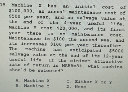 Machine X has an initial cost of
$100,000, an annual maintenance cost of
$500 per year, and no salvage value at
the end of its 4-year useful life.
Machine Y cost $20,000, and its first
year there is no maintenance cost.
Maintenance is $100 the second yea, and
its increases $100 per year thereafter.
The machine has anticipated $5000
salvage value at the end of its 12-year
useful life. If the minimum attractive
rate of return is . v ARR =88 , what machine
should be selected?
A. Machine X C. Either X or Y
B. Machine Y D.None