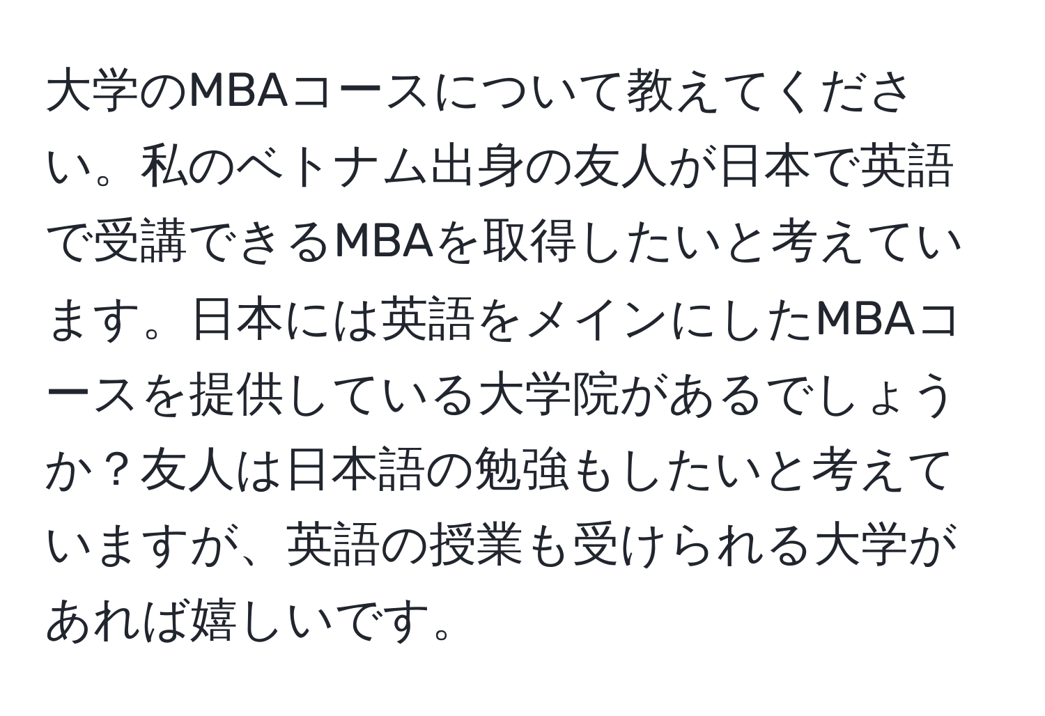 大学のMBAコースについて教えてください。私のベトナム出身の友人が日本で英語で受講できるMBAを取得したいと考えています。日本には英語をメインにしたMBAコースを提供している大学院があるでしょうか？友人は日本語の勉強もしたいと考えていますが、英語の授業も受けられる大学があれば嬉しいです。