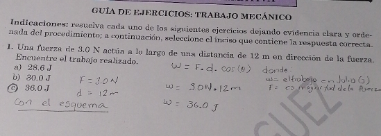 GUÍA DE EJERCICIOS: TRABAJO MECÁNICO
Indicaciones: resuelva cada uno de los siguientes ejercicios dejando evidencia clara y orde-
nada del procedimiento; a continuación, seleccione el inciso que contiene la respuesta correcta.
1. Una fuerza de 3.0 N actúa a lo largo de una distancia de 12 m en dirección de la fuerza.
Encuentre el trabajo realizado.
a) 28.6 J
b) 30.0 J
36.0 J