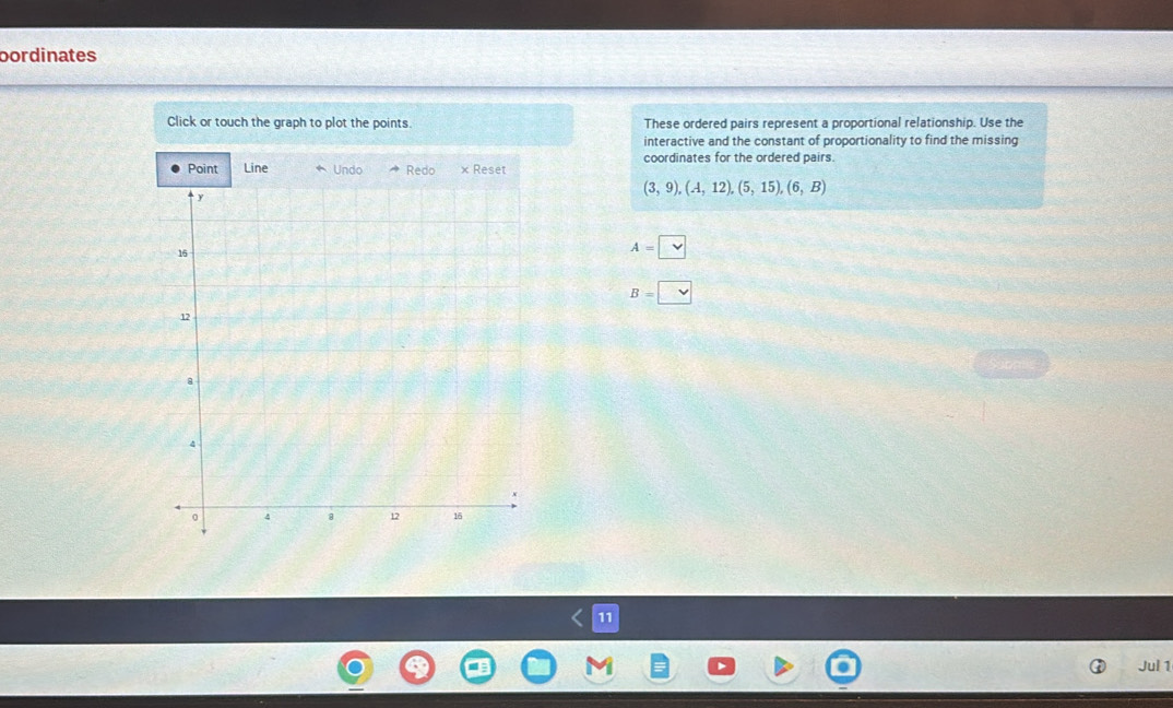 bordinates 
Click or touch the graph to plot the points. These ordered pairs represent a proportional relationship. Use the 
interactive and the constant of proportionality to find the missing 
coordinates for the ordered pairs. 
Point Line Undo Redo × Reset
(3,9),(A,12),(5,15),(6,B)
A=□
B=□
11 
Jul 1