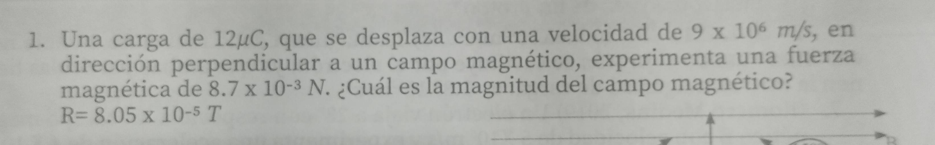 Una carga de 12μC, que se desplaza con una velocidad de 9* 10^6m/s , en 
dirección perpendicular a un campo magnético, experimenta una fuerza 
magnética de 8.7* 10^(-3)N. ¿ ¿Cuál es la magnitud del campo magnético?
R=8.05* 10^(-5)T