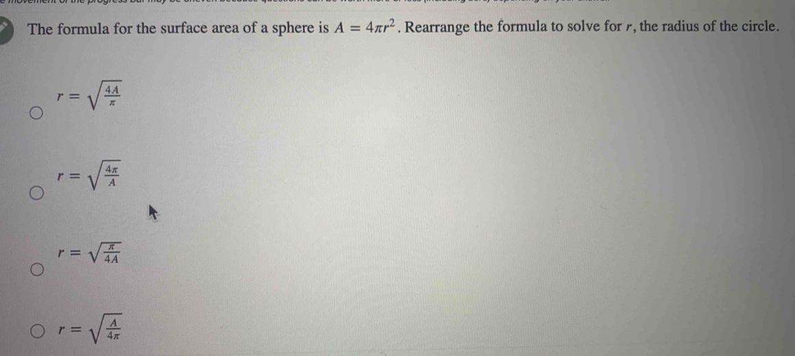 The formula for the surface area of a sphere is A=4π r^2. Rearrange the formula to solve for 7, the radius of the circle.
r=sqrt(frac 4A)π 
r=sqrt(frac 4π )A
r=sqrt(frac π )4A
r=sqrt(frac A)4π 