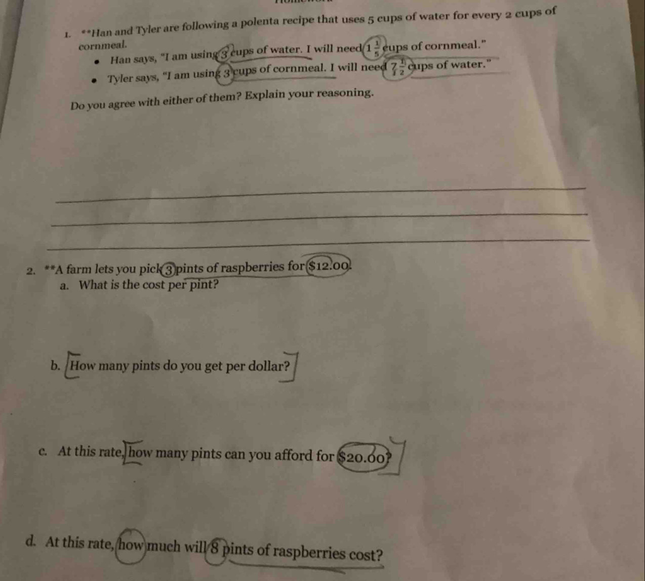Han and Tyler are following a polenta recipe that uses 5 cups of water for every 2 cups of 
cornmeal. 
Han says, “I am using 3 cups of water. I will need 1 1/5  cups of cornmeal." 
Tyler says, “I am using 3 cups of cornmeal. I will need 7 1/2  cups of water." 
Do you agree with either of them? Explain your reasoning. 
_ 
_ 
_ 
_ 
_ 
2. **A farm lets you pick 3 pints of raspberries for $12.00. 
a. What is the cost per pint? 
b. How many pints do you get per dollar? 
c. At this rate, how many pints can you afford for $20.60? 
d. At this rate, how much will 8 pints of raspberries cost?