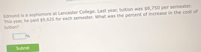 Edmond is a sophomore at Lancaster College. Last year, tuition was $8,750 per semester. 
This year, he paid $9,625 for each semester. What was the percent of increase in the cost of 
tuition?
□ %
Submit