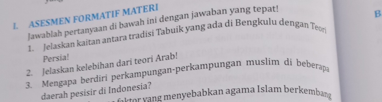 ASESMEN FORMATIF MATERI 
Jawablah pertanyaan di bawah ini dengan jawaban yang tepat! 
B 
1. Jelaskan kaitan antara tradisi Tabuik yang ada di Bengkulu dengan Teori 
Persia! 
2. Jelaskan kelebihan dari teori Arab! 
3. Mengapa berdiri perkampungan-perkampungan muslim di beberapa 
daerah pesisir di Indonesia? 
r a an aga ma I slam ber embang