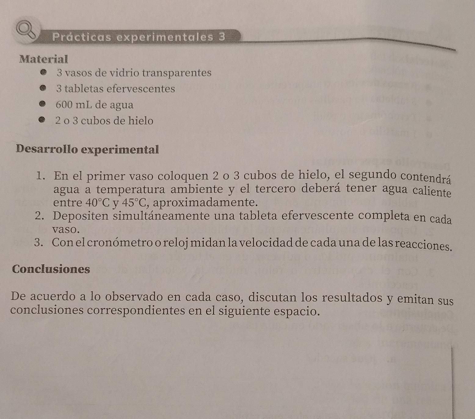 Prácticas experimentales 3 
Material
3 vasos de vidrio transparentes
3 tabletas efervescentes
600 mL de agua
2 o 3 cubos de hielo 
Desarrollo experimental 
1. En el primer vaso coloquen 2 o 3 cubos de hielo, el segundo contendrá 
agua a temperatura ambiente y el tercero deberá tener agua caliente 
entre 40°C v 45°C , aproximadamente. 
2. Depositen simultáneamente una tableta efervescente completa en cada 
vaso. 
3. Con el cronómetro o reloj midan la velocidad de cada una de las reacciones. 
Conclusiones 
De acuerdo a lo observado en cada caso, discutan los resultados y emitan sus 
conclusiones correspondientes en el siguiente espacio.