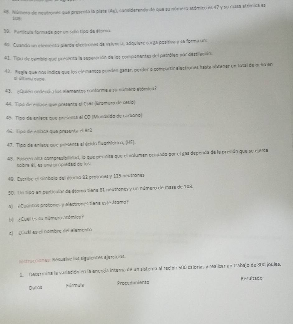 Número de neutrones que presenta la plata (Ag), considerando de que su número atómico es 47 y su masa atómica es
108 : 
39. Partícula formada por un solo tipo de átomo. 
40. Cuando un elemento pierde electrones de valencia, adquiere carga positiva y se forma un: 
41. Tipo de cambio que presenta la separación de los componentes del petróleo por destilación: 
42. Regla que nos indica que los elementos pueden ganar, perder o compartir electrones hasta obtener un total de ocho en 
si última capa. 
43. ¿Quién ordenó a los elementos conforme a su número atómico? 
44. Tipo de enlace que presenta el CsBr (Bromuro de cesio) 
45. Tipo de enlace que presenta el CO (Monóxido de carbono) 
46. Tipo de enlace que presenta el Br2 
47. Tipo de enlace que presenta el ácido fluorhídrico, (HF). 
48. Poseen alta compresibilidad, lo que permite que el volumen ocupado por el gas dependa de la presión que se ejerce 
sobre él, es una propiedad de los: 
49. Escribe el símbolo del átomo 82 protones y 125 neutrones 
50. Un tipo en particular de átomo tiene 61 neutrones y un número de masa de 108. 
a) ¿Cuántos protones y electrones tiene este átomo? 
b) ¿Cuál es su número atómico? 
c) ¿Cuál es el nombre del elemento 
Instrucciones: Resuelve los siguientes ejercicios. 
1. Determina la variación en la energía interna de un sistema al recibir 500 calorías y realizar un trabajo de 800 joules. 
Resultado 
Datos Fórmula Procedimiento