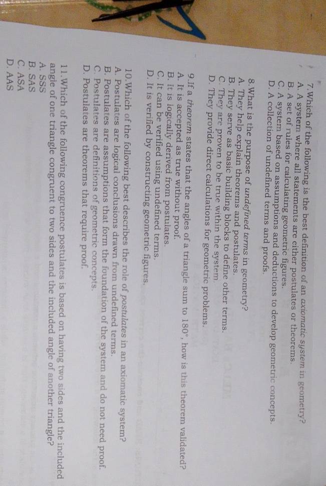 Which of the following is the best definition of an axiomatic system in geometry?
A. A system where all statements are either postulates or theorems.
B. A set of rules for calculating geometric figures.
C. A system based on assumptions and deductions to develop geometric concepts.
D. A collection of undefined terms and proofs.
8.What is the purpose of undefined terms in geometry?
A. They help explain theorems and postulates.
B. They serve as basic building blocks to define other terms.
C. They are proven to be true within the system.
D. They provide direct calculations for geometric problems.
9.If a theorem states that the angles of a triangle sum to 180° , how is this theorem validated?
A. It is accepted as true without proof.
B. It is logically derived from postulates.
C. It can be verified using undefined terms.
D. It is verified by constructing geometric figures.
10.Which of the following best describes the role of postulates in an axiomatic system?
A. Postulates are logical conclusions drawn from undefined terms.
B. Postulates are assumptions that form the foundation of the system and do not need proof.
C. Postulates are definitions of geometric concepts.
D. Postulates are theorems that require proof.
11.Which of the following congruence postulates is based on having two sides and the included
angle of one triangle congruent to two sides and the included angle of another triangle?
A. SSS
B. SAS
C. ASA
D. AAS