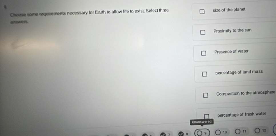 Choose some requirements necessary for Earth to allow life to exist. Select three
size of the planet
answers.
Proximity to the sun
Presence of water
percentage of land mass
Compostion to the atmosphere
percentage of fresh water
Unanswered
10 11 12