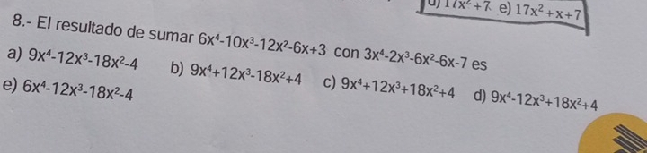 17x^2+7 e) 17x^2+x+7
8.- El resultado de sumar 6x^4-10x^3-12x^2-6x+3 con 3x^4-2x^3-6x^2-6x-7 es
a) 9x^4-12x^3-18x^2-4 b) 9x^4+12x^3-18x^2+4 c)
e) 6x^4-12x^3-18x^2-4 9x^4+12x^3+18x^2+4 d) 9x^4-12x^3+18x^2+4