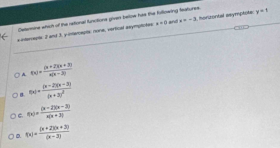 Determine which of the rational functions given below has the following features
x-intercepts: 2 and 3, y-intercepts: none, vertical asymptotes: x=0 and x=-3 , horizontal asymptote: y=1
A f(x)= ((x+2)(x+3))/x(x-3) 
B. f(x)=frac (x-2)(x-3)(x+3)^2
C. f(x)= ((x-2)(x-3))/x(x+3) 
D. f(x)= ((x+2)(x+3))/(x-3) 