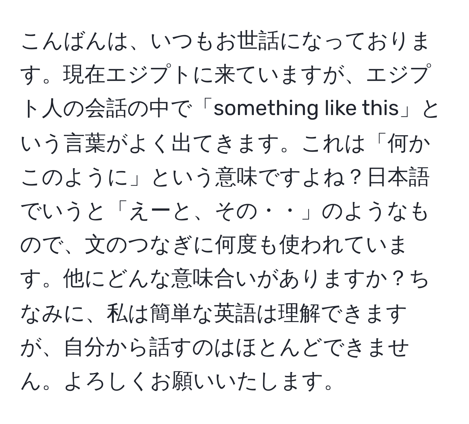 こんばんは、いつもお世話になっております。現在エジプトに来ていますが、エジプト人の会話の中で「something like this」という言葉がよく出てきます。これは「何かこのように」という意味ですよね？日本語でいうと「えーと、その・・」のようなもので、文のつなぎに何度も使われています。他にどんな意味合いがありますか？ちなみに、私は簡単な英語は理解できますが、自分から話すのはほとんどできません。よろしくお願いいたします。