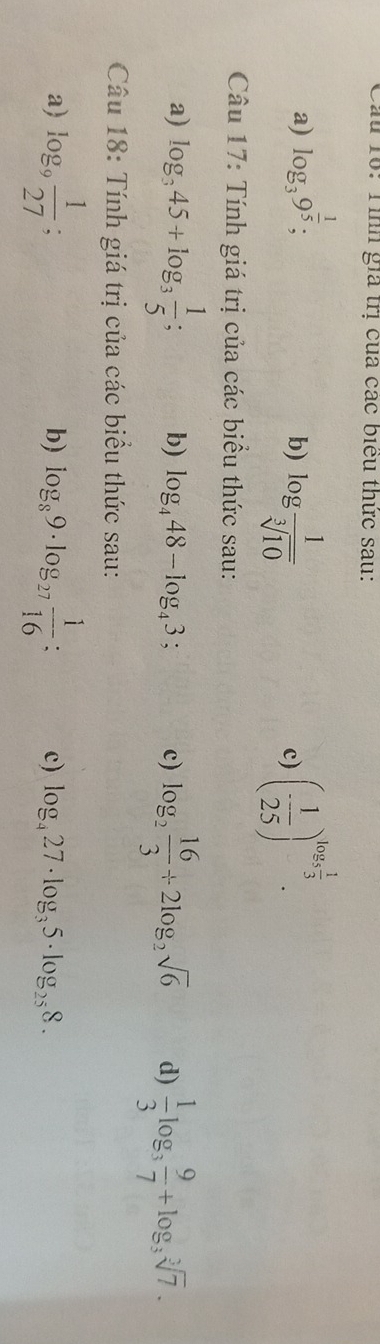 Cầu 10: Tình gia trị của các biểu thức sau: 
a) log _39^(frac 1)5; 
b) log  1/sqrt[3](10)  (- 1/25 )^log _5 1/3 . 
c) 
Câu 17: Tính giá trị của các biểu thức sau: 
a) log _345+log _3 1/5 ; b) log _448-log _43; c) log _2 16/3 +2log _2sqrt(6) d)  1/3 log _3 9/7 +log _3sqrt[3](7). 
Câu 18: Tính giá trị của các biểu thức sau: 
a) log _9 1/27 ; . 
b) log _89· log _27 1/16  : c) log _427· log _35· log _258.