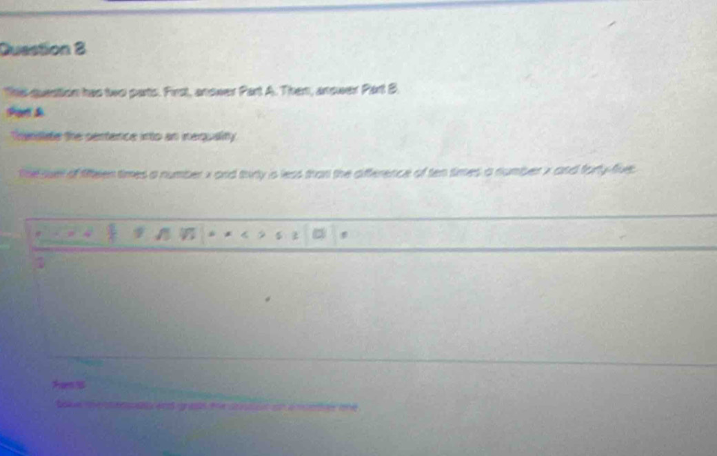 Duestion 2 
T question has two parts. First, anower Part A. Then, anower Part B. 
shar d 
Thanillide the sentence into an nequality. 
thesuet of fifteen times a number x and trirty is less than the difference of ten times a number x and forty-flive. 
a * 
z
1
Tem 
t oi