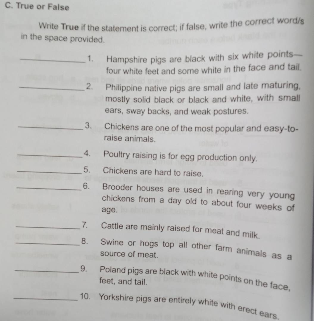 True or False 
Write True if the statement is correct; if false, write the correct word/s 
in the space provided. 
_1. Hampshire pigs are black with six white points 
four white feet and some white in the face and tail. 
_2. Philippine native pigs are small and late maturing, 
mostly solid black or black and white, with small 
ears, sway backs, and weak postures. 
_3. Chickens are one of the most popular and easy-to- 
raise animals. 
_4. Poultry raising is for egg production only. 
_5. Chickens are hard to raise. 
_6. Brooder houses are used in rearing very young 
chickens from a day old to about four weeks of 
age. 
_7. Cattle are mainly raised for meat and milk. 
_8. Swine or hogs top all other farm animals as a 
source of meat. 
_9. Poland pigs are black with white points on the face, 
feet, and tail. 
_10. Yorkshire pigs are entirely white with erect ears.