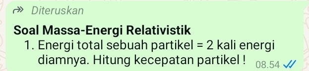 Diteruskan 
Soal Massa-Energi Relativistik 
1. Energi total sebuah partikel =2 kali energi 
diamnya. Hitung kecepatan partikel ! 08.54