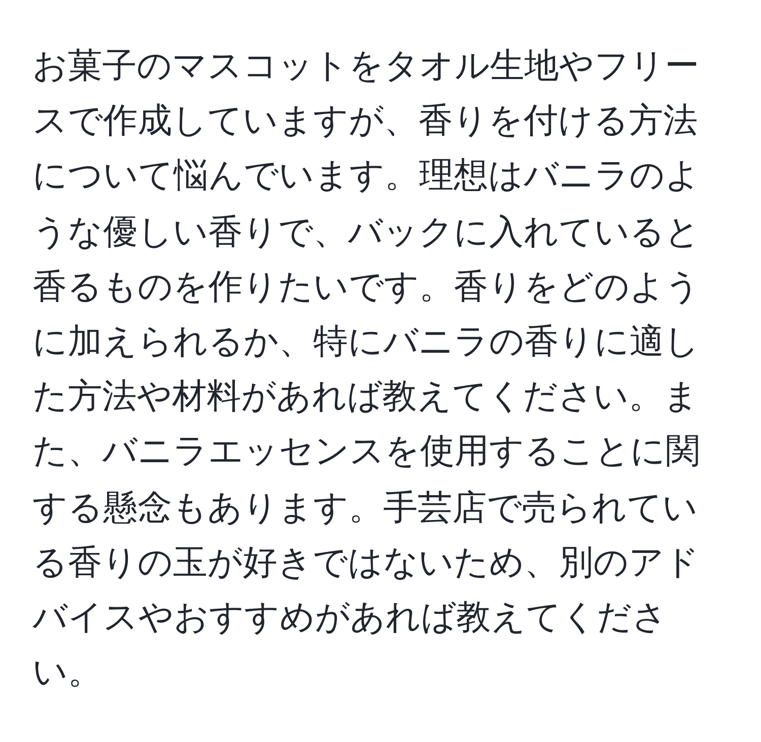 お菓子のマスコットをタオル生地やフリースで作成していますが、香りを付ける方法について悩んでいます。理想はバニラのような優しい香りで、バックに入れていると香るものを作りたいです。香りをどのように加えられるか、特にバニラの香りに適した方法や材料があれば教えてください。また、バニラエッセンスを使用することに関する懸念もあります。手芸店で売られている香りの玉が好きではないため、別のアドバイスやおすすめがあれば教えてください。