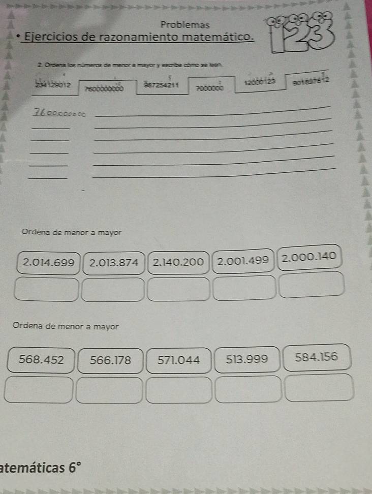 Problemas
Ejercicios de razonamiento matemático.
2. Ordena los números de menor a mayor y escribe cómo se leen.
987254211
12000 123 901891612
234129012 7600000000 7000000
7600000∞
_
_
_
_
_
_
_
_
_
_
_
Ordena de menor a mayor
2.014.699 2.013.874 2.140.200 2.001.499 2.000.140
Ordena de menor a mayor
568.452 566.178 571.044 513.999 584.156
atemáticas 6°