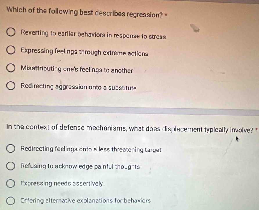 Which of the following best describes regression? *
Reverting to earlier behaviors in response to stress
Expressing feelings through extreme actions
Misattributing one's feelings to another
Redirecting aggression onto a substitute
In the context of defense mechanisms, what does displacement typically involve? *
Redirecting feelings onto a less threatening target
Refusing to acknowledge painful thoughts
Expressing needs assertively
Offering alternative explanations for behaviors