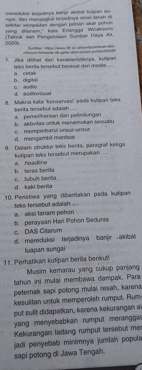 mereduksi terjadinya banjir akibat luapan su-
ngai, dan menangkal terjadinya erosi tanah di
sekitar sempadan dengan jalinan akar pohon
yang ditanam," kata Erlangga Wicaksono
(Teknik dan Pengelolaan Sumber Daya Air,
2020).
Sumber: https://www.itb.ac.id/berita/perkuat-das-
citarum-himasda-itb-gelar-aksi-tanam-pohon/60284
7. Jika dilihat dari karakteristiknya, kutipan
teks berita tersebut berasal dari media ....
a. cetak
b. digital
c. audio
d. audiovisual
8. Makna kata ‘konservasi’ pada kutipan teks
berita tersebut adalah ....
a. pemeliharaan dan pelindungan
b. aktivitas untuk menemukan sesuatu
c. memperbarui unsur-unsur
d. mengambil manfaat
9. Dalam struktur teks berita, paragraf ketiga
kutipan teks tersebut merupakan ....
a. headline
b. teras berita
c. tubuh berita
d. kaki berita
10. Peristiwa yang diberitakan pada kutipan
teks tersebut adalah ....
a. aksi tanam pohon
b. perayaan Hari Pohon Sedunia
c. DAS Citarum
d. mereduksi terjadinya banjir akibat
luapan sungai
11. Perhatikan kutipan berita berikut!
Musim kemarau yang cukup panjang
tahun ini mulai membawa dampak. Para
peternak sapi potong mulai resah, karena
kesulitan untuk memperoleh rumput. Rum
put sulit didapatkan, karena kekurangan ai
yang menyebabkan rumput meranggas
Kekurangan ladang rumput tersebut mer
jadi penyebab minimnya jumlah popula
sapi potong di Jawa Tengah.