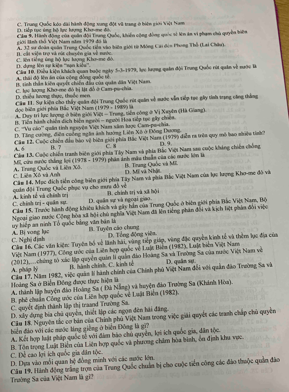 C. Trung Quốc kéo dài hành động xung đột vũ trang ở biên giới Việt Nam
D. tiếp tục ủng hộ lực lượng Khơ-me đỏ.
Câu 9. Hành động của quân đội Trung Quốc, khiến cộng đồng quốc tế lên án vi phạm chủ quyền biên
liới lãnh thổ Việt Nam năm 1979 đó là
A. 32 sư đoàn quân Trung Quốc tiến vào biên giới từ Móng Cải đến Phong Thổ (Lai Châu).
B. cắt viện trợ và rút chuyên gia về nước.
C. lên tiếng ủng hộ lực lượng Khơ-me đỏ.
D. dựng lên sự kiện “nạn kiều”.
Câu 10. Điều kiện khách quan buộc ngày 5-3-1979, lực lượng quân đội Trung Quốc rút quân về nước là
A. thái độ lên án của cộng đồng quốc tế.
B. tinh thần kiên quyết chiến đầu của quân dân Việt Nam.
C. lực lượng Khơ-me đỏ bị lật đổ ở Cam-pu-chia.
D. thiếu lương thực, thuốc men.
Câu 11. Sự kiện cho thấy quân đội Trung Quốc rút quân về nước vẫn tiếp tục gây tình trạng căng thẳng
dọc biên giới phía Bắc Việt Nam (1979 - 1989) là
A. Duy trì lực lượng ở biên giới Việt - Trung, tiến công ở Vị Xuyên (Hà Giang).
B. Tiến hành chiến dịch biển người - người Hoa tiếp tục gây chiến.
C. “Vu cáo” quân tình nguyện Việt Nam xâm lược Cam-pu-chia.
D. Tăng cường, điên cuồng ngăn ảnh hưởng Liên Xô ở Đông Dương.
Câu 12. Cuộc chiến đấu bảo vệ biên giới phía Bắc Việt Nam (1979) diễn ra trên quy mô bao nhiêu tinh?
A. 6 B. 7 C. 8 D. 9.
Câu 13. Cuộc chiến tranh biên giới phía Tây Nam và phía Bắc Việt Nam sau cuộc kháng chiến chống
Mĩ, cứu nước thắng lợi (1978 - 1979) phản ảnh mâu thuẫn của các nước lớn là
A. Trung Quốc và Liên Xô. B. Trung Quốc và Mĩ.
C. Liên Xô và Anh D. Mĩ và Nhật.
Câu 14. Mục đích tiến công biên giới phía Tây Nam và phía Bắc Việt Nam của lực lượng Khơ-me đỏ và
quân đội Trung Quốc phục vụ cho mưu đồ về
Á. kinh tế và chính trị B. chính trị và xã hội
C. chính trị - quân sự. D. quân sự và ngoại giao.
Câu 15. Trước hành động khiêu khích và gây hấn của Trung Quốc ở biên giới phía Bắc Việt Nam, Bộ
Ngoại giao nước Cộng hòa xã hội chủ nghĩa Việt Nam đã lên tiếng phản đối và kịch liệt phản đối việc
uy hiếp an ninh Tổ quốc bằng văn bản là
A. Bị vong lục B. Tuyên cáo chung
C. Nghị định D. Tổng động viên.
Câu 16. Các văn kiện: Tuyên bố về lãnh hải, vùng tiếp giáp, vùng đặc quyền kinh tế và thềm lục địa của
Việt Nam (1977), Công ước của Liên hợp quốc về Luật Biển (1982), Luật biển Việt Nam
(2012),.chứng tỏ xác lập quyền quản lí quần đảo Hoàng Sa và Trường Sa của nước Việt Nam về
A. pháp lý B. hành chính. C. kinh tế D. quân sự.
Câu 17. Năm 1982, việc quản lí hành chính của Chính phủ Việt Nam đối với quần đảo Trường Sa và
Hoàng Sa ở Biển Đông được thực hiện là
A. thành lập huyện đảo Hoàng Sa ( Đà Nẵng) và huyện đảo Trường Sa (Khánh Hòa).
B. phê chuẩn Công ước của Liên hợp quốc về Luật Biển (1982).
C. quyết định thành lập thị traand Trường Sa.
D. xây dựng bia chủ quyền, thiết lập các ngọn đèn hải đăng.
Câu 18. Nguyên tắc cơ bản của Chính phủ Việt Nam trong việc giải quyết các tranh chấp chủ quyền
biển đảo với các nước láng giềng ở biển Đông là gì?
A. Kết hợp luật pháp quốc tế với đảm bảo chủ quyền, lợi ích quốc gia, dân tộc.
B. Tôn trọng Luật Biển của Liên hợp quốc và phương châm hòa bình, ổn định khu vực.
C. Đề cao lợi ích quốc gia dân tộc.
D. Dựa vào mối quan hệ đồng minh với các nước lớn.
Câu 19. Hành động trắng trợn của Trung Quốc chuẩn bị cho cuộc tiến công các đảo thuộc quần đảo
Trường Sa của Việt Nam là gì?