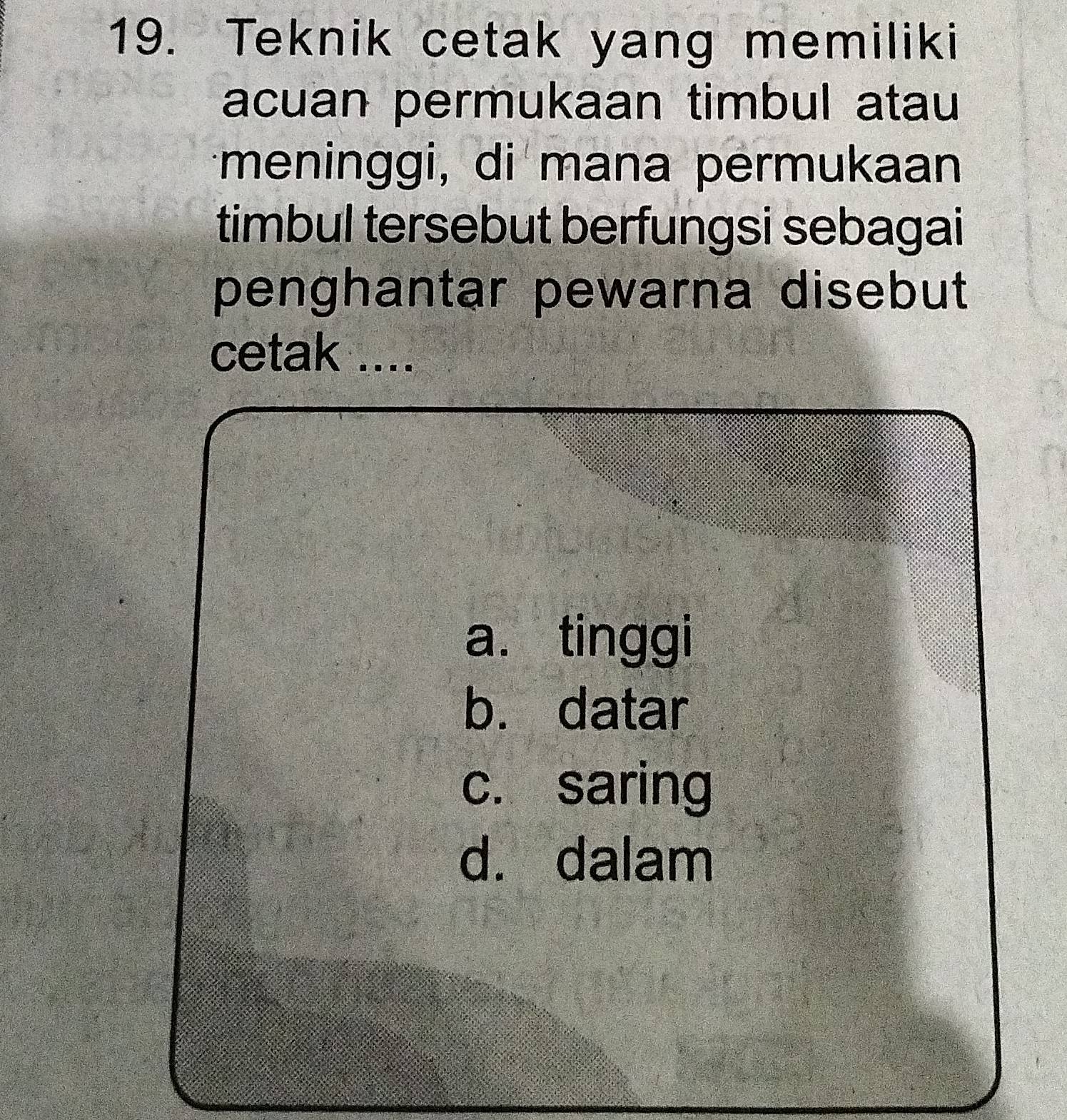 Teknik cetak yang memiliki
acuan permukaan timbul atau
meninggi, di mana permukaan
timbul tersebut berfungsi sebagai
penghantar pewarna disebut
cetak ....
a. tinggi
b. datar
c. saring
d. dalam