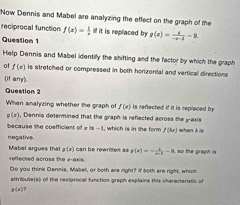 Now Dennis and Mabel are analyzing the effect on the graph of the 
reciprocal function f(x)= 1/x  if it is replaced by g(x)= 4/-x-3 -9. 
Question 1 
Help Dennis and Mabel identify the shifting and the factor by which the graph 
of f(x) is stretched or compressed in both horizontal and vertical directions 
(if any). 
Question 2 
When analyzing whether the graph of f(x) is reflected if it is replaced by
g(x) , Dennis determined that the graph is reflected across the y-axis 
because the coefficient of ± is −1, which is in the form f(bx) when 6 is 
negative. 
Mabel argues that g(x) can be rewritten as g(x)=- 4/x+3 -9 , so the graph is 
reflected across the x-axis. 
Do you think Dennis, Mabel, or both are right? If both are right, which 
attribute(s) of the reciprocal function graph explains this characteristic of
g(x) ?