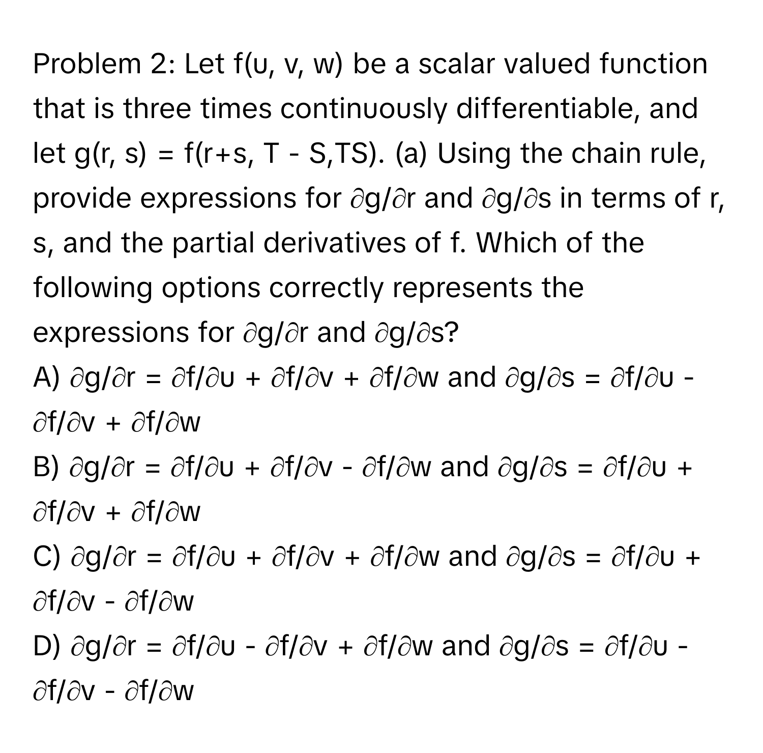 Problem 2: Let f(u, v, w) be a scalar valued function that is three times continuously differentiable, and let g(r, s) = f(r+s, T - S,TS). (a) Using the chain rule, provide expressions for ∂g/∂r and ∂g/∂s in terms of r, s, and the partial derivatives of f. Which of the following options correctly represents the expressions for ∂g/∂r and ∂g/∂s?

A) ∂g/∂r = ∂f/∂u + ∂f/∂v + ∂f/∂w and ∂g/∂s = ∂f/∂u - ∂f/∂v + ∂f/∂w
B) ∂g/∂r = ∂f/∂u + ∂f/∂v - ∂f/∂w and ∂g/∂s = ∂f/∂u + ∂f/∂v + ∂f/∂w
C) ∂g/∂r = ∂f/∂u + ∂f/∂v + ∂f/∂w and ∂g/∂s = ∂f/∂u + ∂f/∂v - ∂f/∂w
D) ∂g/∂r = ∂f/∂u - ∂f/∂v + ∂f/∂w and ∂g/∂s = ∂f/∂u - ∂f/∂v - ∂f/∂w