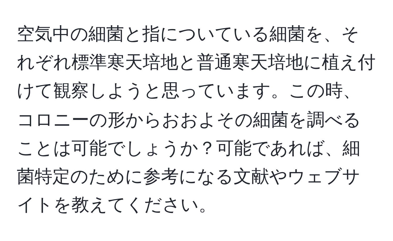 空気中の細菌と指についている細菌を、それぞれ標準寒天培地と普通寒天培地に植え付けて観察しようと思っています。この時、コロニーの形からおおよその細菌を調べることは可能でしょうか？可能であれば、細菌特定のために参考になる文献やウェブサイトを教えてください。