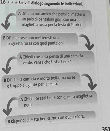 16 * * ★ Scrivi il dialogo seguendo le indicazioni. 
A Di' a un tuo amico che pensi di metterti 
un paio di pantaloni gialli con una 
maglietta rossa per la festa di Patrick. 
B Di' che forse non metteresti una 
maglietta rossa con quei pantaloni. 
A Chiedi che cosa pensa di una camicia 
verde. Pensa che ti stia bene? 
B Di' che la camicia è molto bella, ma forse 
è troppo elegante per la festa. 
A Chiedi se stai bene con questa maglietta 
nera. 
B Rispondi che sta benissimo con quel colore. 
351