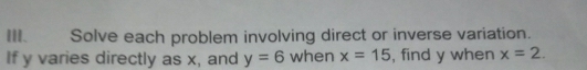 Solve each problem involving direct or inverse variation. 
If y varies directly as x, and y=6 when x=15 , find y when x=2.