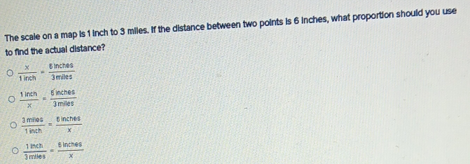 The scale on a map is 1 inch to 3 miles. If the distance between two points is 6 inches, what proportion should you use
to find the actual distance?
 x/1inch = 6inches/3miles 
 1inch/x = 6inches/3miles 
 3mlles/1inth = 8inches/x 
 1inch/3miles = 6inches/x 