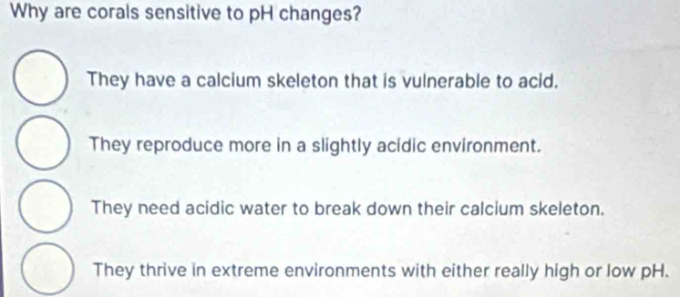 Why are corals sensitive to pH changes?
They have a calcium skeleton that is vulnerable to acid.
They reproduce more in a slightly acidic environment.
They need acidic water to break down their calcium skeleton.
They thrive in extreme environments with either really high or low pH.