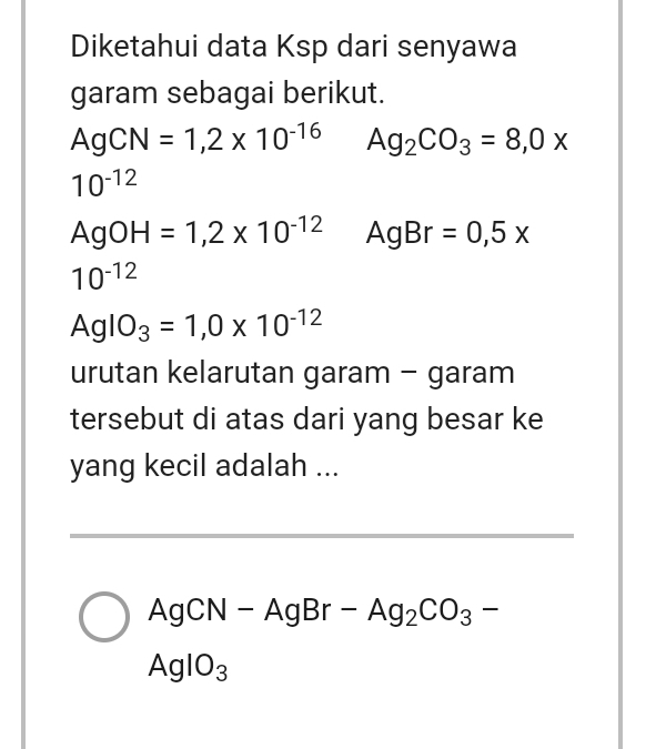 Diketahui data Ksp dari senyawa 
garam sebagai berikut.
AgCN=1,2* 10^(-16) Ag_2CO_3=8,0x
10^(-12)
AgOH=1,2* 10^(-12) AgBr=0,5x
10^(-12)
AgIO_3=1,0* 10^(-12)
urutan kelarutan garam - garam 
tersebut di atas dari yang besar ke 
yang kecil adalah ... 
_
AgCN-AgBr-Ag_2CO_3-
AgIO_3