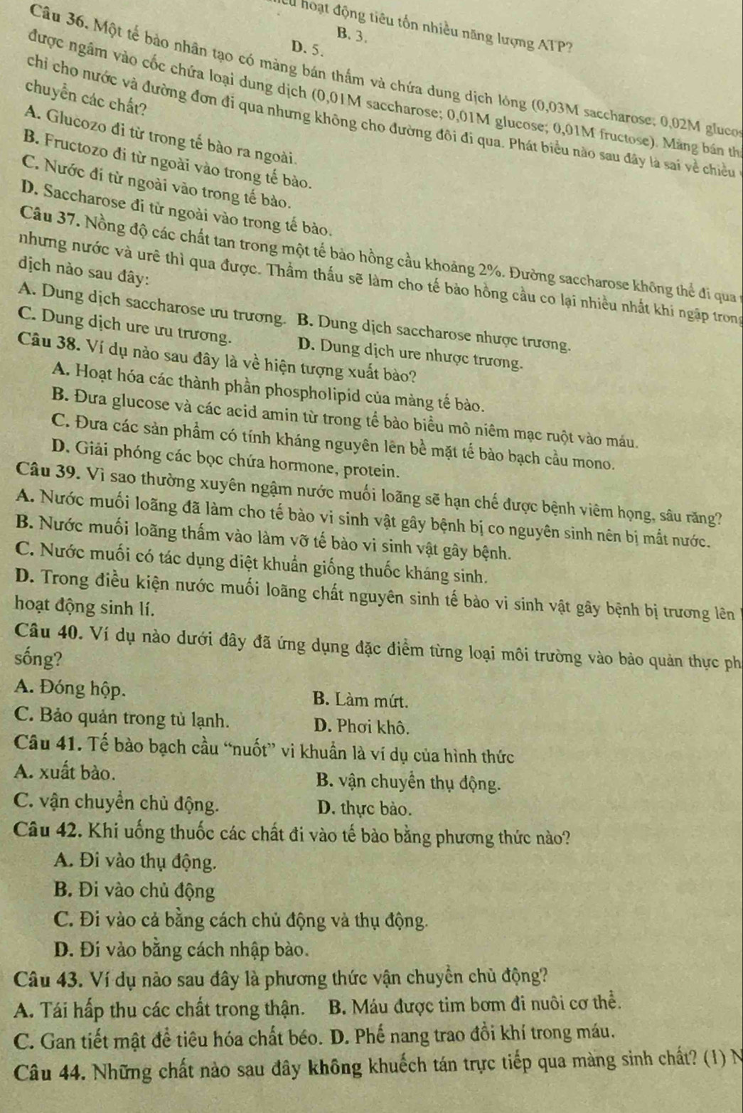 hoạt động tiêu tổn nhiều năng lượng ATP?
B. 3.
D. 5.
Câu 36. Một tế bảo nhân tạo có màng bán thắm và chứa dung dịch lông (0,03M saccharose: 0,02M gluco
được ngâm vào cốc chứa loại dung dịch (0,01M saccharose; 0,01M glucose; 0,01M fructose). Mảng bán th
chuyển các chất?
chỉ cho nước và đường đơn đi qua nhưng không cho đường đôi đi qua. Phát biểu nào sau đây là sai về chiều
A. Glucozo đi từ trong tế bào ra ngoài.
B. Fructozo đi từ ngoài vào trong tế bào.
C. Nước đi từ ngoài vào trong tế bào.
D. Saccharose đi từ ngoài vào trong tế bào.
Câu 37. Nồng độ các chất tan trong một tế bảo hồng cầu khoảng 2%. Đường saccharose không thể đi qua
địch nào sau đây:
nhưng nước và urê thì qua được. Thầm thấu sẽ làm cho tế bảo hồng cầu co lại nhiều nhất khi ngập tron
A. Dung dịch saccharose ưu trương. B. Dung dịch saccharose nhược trương.
C. Dung dịch ure ưu trương. D. Dung dịch ure nhược trương.
Câu 38. Ví dụ nào sau đây là về hiện tượng xuất bào?
A. Hoạt hóa các thành phần phospholipid của màng tế bào.
B. Đưa glucose và các acid amin từ trong tể bào biểu mô niêm mạc ruột vào máu.
C. Đưa các sản phẩm có tính kháng nguyên lên bề mặt tế bào bạch cầu mono.
D. Giải phóng các bọc chứa hormone, protein.
Câu 39. Vì sao thường xuyên ngậm nước muối loãng sẽ hạn chế được bệnh viêm họng, sâu răng?
A. Nước muối loãng đã làm cho tế bào vi sinh vật gây bệnh bị co nguyên sinh nên bị mắt nước.
B. Nước muối loãng thấm vào làm vỡ tế bào vi sinh vật gây bệnh.
C. Nước muối có tác dụng diệt khuẩn giống thuốc kháng sinh.
D. Trong điều kiện nước muối loãng chất nguyên sinh tế bào vi sinh vật gây bệnh bị trương lên
hoạt động sinh lí.
Câu 40. Ví dụ nào dưới đây đã ứng dụng đặc điểm từng loại môi trường vào bảo quản thực ph
sống?
A. Đóng hộp. B. Làm mứrt.
C. Bảo quản trong tủ lạnh. D. Phơi khô.
Câu 41. Tế bào bạch cầu “nuốt” vi khuẩn là ví dụ của hình thức
A. xuất bào. B. vận chuyển thụ động.
C. vận chuyển chủ động. D. thực bào.
Câu 42. Khi uống thuốc các chất đi vào tế bào bằng phương thức nào?
A. Đi vào thụ động.
B. Đi vào chủ động
C. Đi vào cả bằng cách chủ động và thụ động.
Đ. Đi vào bằng cách nhập bào.
Câu 43. Ví dụ nào sau đây là phương thức vận chuyền chủ động?
A. Tái hấp thu các chất trong thận. B. Máu được tim bơm đi nuôi cơ thể.
C. Gan tiết mật đề tiêu hóa chất béo. D. Phế nang trao đồi khí trong máu.
Câu 44. Những chất nào sau đây không khuếch tán trực tiếp qua màng sinh chất? (1) N