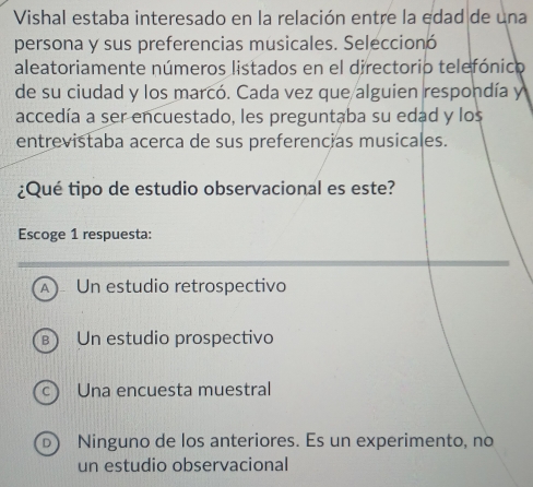 Vishal estaba interesado en la relación entre la edad de una
persona y sus preferencias musicales. Seleccionó
aleatoriamente números listados en el directorio telefónico
de su ciudad y los marcó. Cada vez que alguien respondía y
accedía a ser encuestado, les preguntaba su edad y los
entrevistaba acerca de sus preferencias musicales.
¿Qué tipo de estudio observacional es este?
Escoge 1 respuesta:
A) Un estudio retrospectivo
B) Un estudio prospectivo
 Una encuesta muestral
Ninguno de los anteriores. Es un experimento, no
un estudio observacional