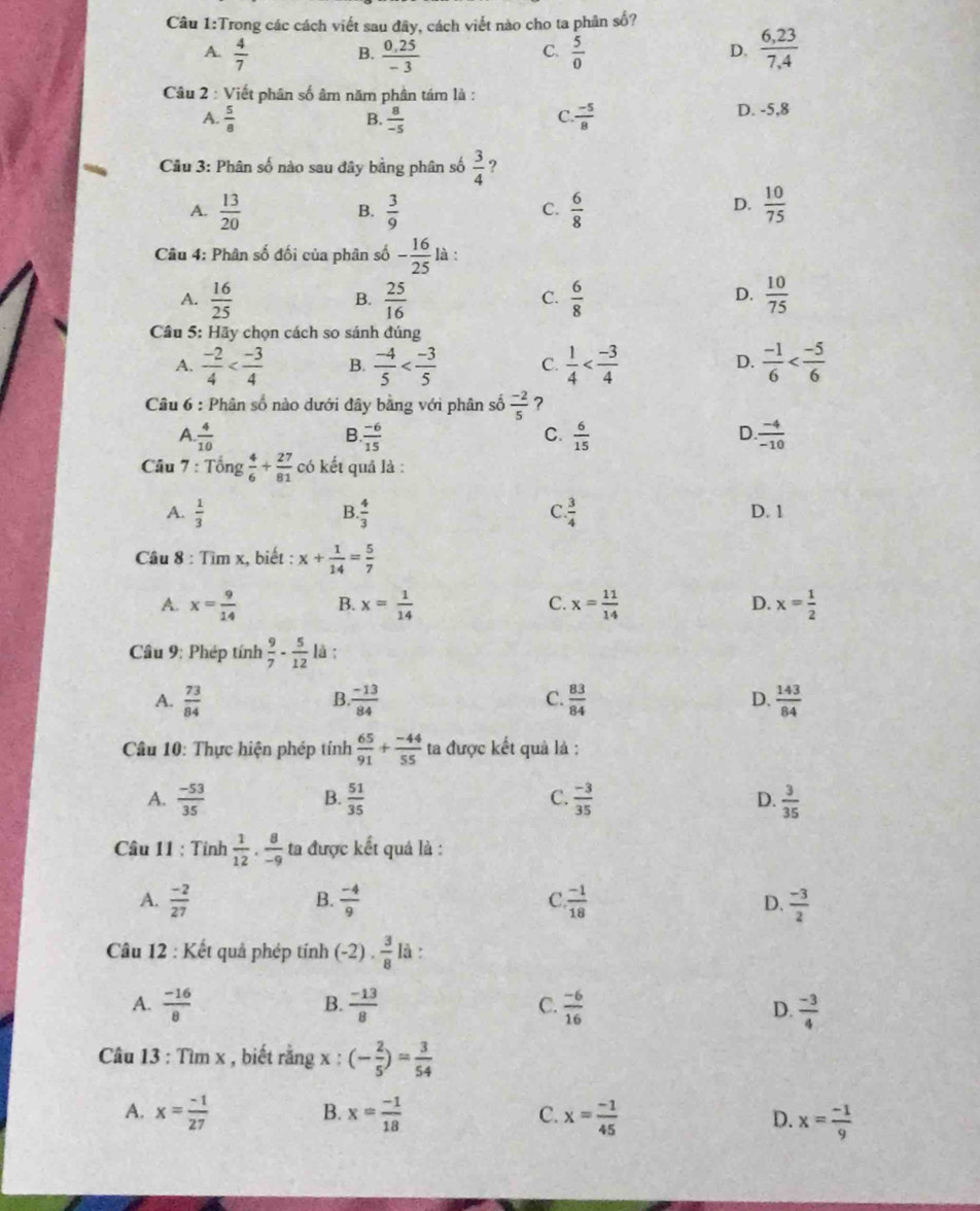 Trong các cách viết sau đây, cách viết nào cho ta phân số?
A.  4/7   (0,25)/-3   5/0   (6,23)/7,4 
B.
C.
D.
Câu 2 : Viết phân số âm năm phần tám là :
A.  5/8   8/-5   (-5)/8  D. -5,8
B.
C.
Cầu 3: Phân số nào sau đây bằng phân số  3/4  ?
A.  13/20   3/9   6/8   10/75 
B.
C.
D.
Câu 4: Phân số đối của phân số - 16/25  là :
D.
A.  16/25   25/16   6/8   10/75 
B.
C.
Câu 5: Hãy chọn cách so sánh đúng
A.  (-2)/4  B.  (-4)/5  C.  1/4   (-1)/6 
D.
* Câu 6 : Phân số nào dưới đây bằng với phân số  (-2)/5  ?
A.  4/10  B  (-6)/15   6/15   (-4)/-10 
C.
D.
Câu 7 : Tổng  4/6 + 27/81  có kết quả là :
B.
C
A.  1/3   4/3   3/4  D. 1
Câu 8 : Tìm x, biết : x+ 1/14 = 5/7 
A. x= 9/14  B. x= 1/14  C. x= 11/14  D. x= 1/2 
Câu 9; Phép tính  9/7 - 5/12  là :
B
A.  73/84   (-13)/84  C.  83/84  D.  143/84 
Câu 10: Thực hiện phép tính  65/91 + (-44)/55  ta được kết quả là :
A.  (-53)/35   51/35   (-3)/35  D.  3/35 
B.
C.
Câu 11 : Tỉnh  1/12 ·  8/-9  ta được kết quả là :
A.  (-2)/27   (-4)/9   (-1)/18  D.  (-3)/2 
B.
C
Câu 12 : Kết quả phép tính (-2)·  3/8  là :
B.
C.
A.  (-16)/8   (-13)/8   (-6)/16  D.  (-3)/4 
Câu 13 : Tìm x , biết rằng x : (- 2/5 )= 3/54 
B.
A. x= (-1)/27  x= (-1)/18  x= (-1)/45  x= (-1)/9 
C.
D.