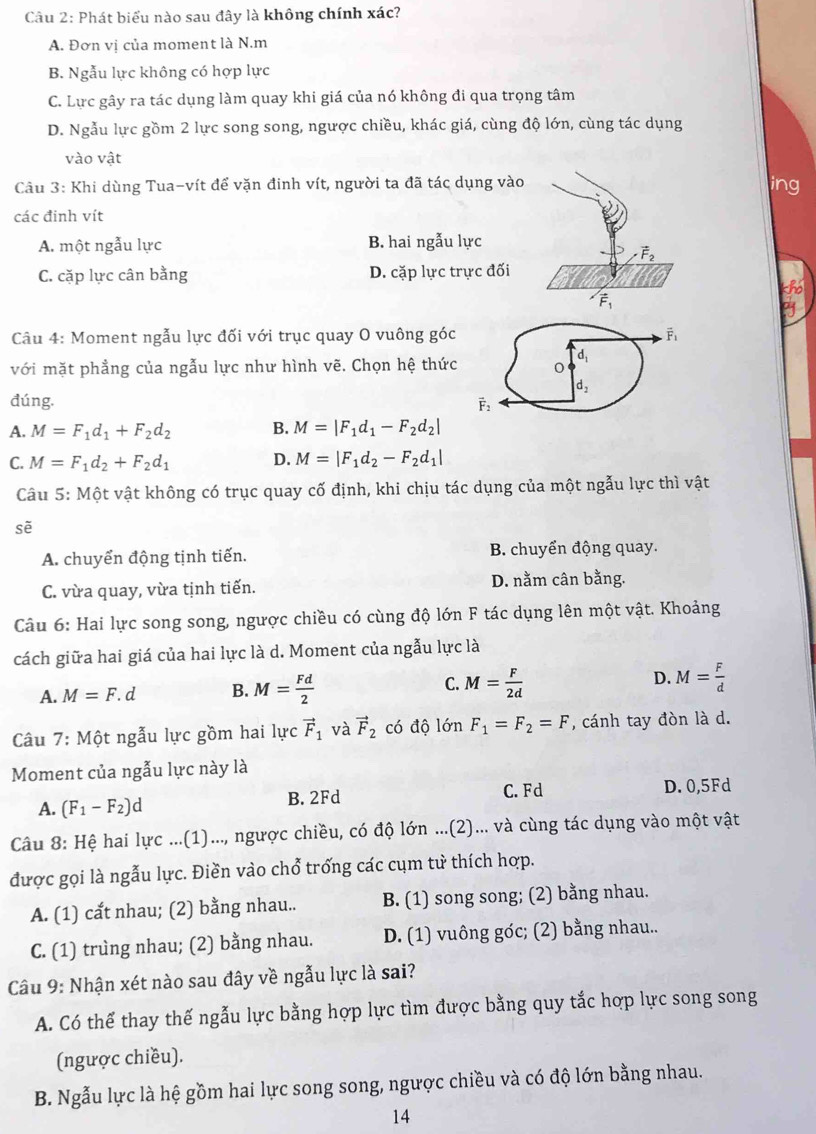 Phát biểu nào sau đây là không chính xác?
A. Đơn vị của moment là N.m
B. Ngẫu lực không có hợp lực
C. Lực gây ra tác dụng làm quay khi giá của nó không đi qua trọng tâm
D. Ngẫu lực gồm 2 lực song song, ngược chiều, khác giá, cùng độ lớn, cùng tác dụng
vào vật
Câu 3: Khi dùng Tua-vít để vặn đinh vít, người ta đã tác dụng vào ing
các đinh vít
A. một ngẫu lực B. hai ngẫu lực
vector F_2
C. cặp lực cân bằng D. cặp lực trực đối
LE
overline F_1
Câu 4: Moment ngẫu lực đối với trục quay O vuông góc overline F_1
d,
với mặt phẳng của ngẫu lực như hình vẽ. Chọn hệ thức 0
d_2
đúng. vector F_2
A. M=F_1d_1+F_2d_2 B. M=|F_1d_1-F_2d_2|
C. M=F_1d_2+F_2d_1 D. M=|F_1d_2-F_2d_1|
Câu 5: Một vật không có trục quay cố định, khi chịu tác dụng của một ngẫu lực thì vật
sẽ
A. chuyển động tịnh tiến. B. chuyển động quay.
C. vừa quay, vừa tịnh tiến. D. nằm cân bằng.
Câu 6: Hai lực song song, ngược chiều có cùng độ lớn F tác dụng lên một vật. Khoảng
cách giữa hai giá của hai lực là d. Moment của ngẫu lực là
A. M=F.d B. M= Fd/2  C. M= F/2d  D. M= F/d 
Câu 7:Mhat Qt t ngẫu lực gồm hai lực vector F_1 và vector F_2 có độ lớn F_1=F_2=F , cánh tay đòn là d.
Moment của ngẫu lực này là
A. (F_1-F_2)d B. 2Fd C.Fd D. 0,5Fd
Câu 8: Hệ hai lực ...(1)..., ngược chiều, có độ lớn ...(2)... và cùng tác dụng vào một vật
được gọi là ngẫu lực. Điền vào chổ trống các cụm tử thích hợp.
A. (1) cất nhau; (2) bằng nhau.. B. (1) song song; (2) bằng nhau.
C. (1) trung nhau; (2) bằng nhau. D. (1) vuông góc; (2) bằng nhau..
Câu 9: Nhận xét nào sau đây về ngẫu lực là sai?
A. Có thể thay thế ngẫu lực bằng hợp lực tìm được bằng quy tắc hợp lực song song
(ngược chiều).
B. Ngẫu lực là hệ gồm hai lực song song, ngược chiều và có độ lớn bằng nhau.
14